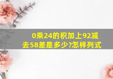 0乘24的积加上92减去58,差是多少?怎样列式