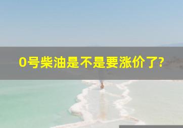 0号柴油是不是要涨价了?