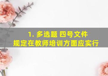 1. 【多选题】 四号文件规定,在教师培训方面,应实行()