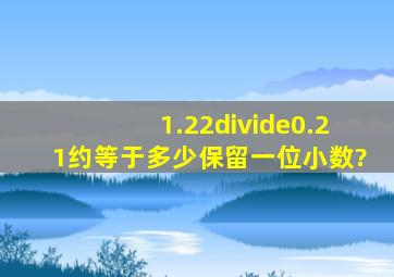 1.22÷0.21约等于多少保留一位小数?