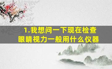 1.我想问一下,现在检查眼睛视力一般用什么仪器