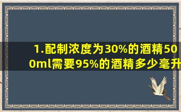 1.配制浓度为30%的酒精500ml,需要95%的酒精多少毫升?加水多少毫升?