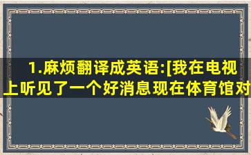 1.麻烦翻译成英语:[我在电视上听见了一个好消息,现在体育馆对公众...