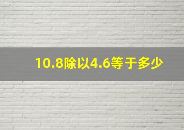 10.8除以4.6等于多少