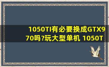 1050TI有必要换成GTX970吗?玩大型单机 1050TI玩单机开高特效有点...