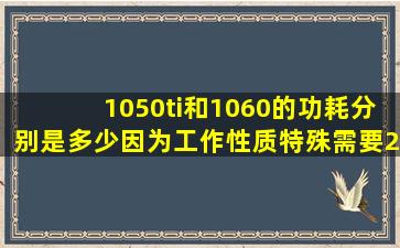 1050ti和1060的功耗分别是多少。因为工作性质特殊需要24小时开机,...