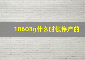 10603g什么时候停产的