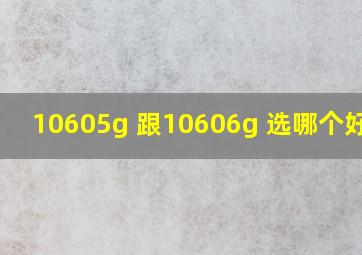 10605g 跟10606g 选哪个好点?