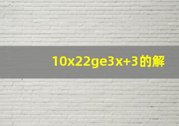10x22≥3x+3的解