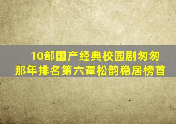 10部国产经典校园剧,《匆匆那年》排名第六,谭松韵稳居榜首