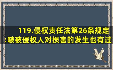 119.《侵权责任法》第26条规定:啵被侵权人对损害的发生也有过错的...