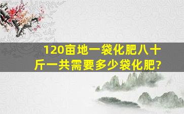 120亩地一袋化肥八十斤一共需要多少袋化肥?