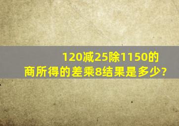 120减25除1150的商,所得的差乘8结果是多少?