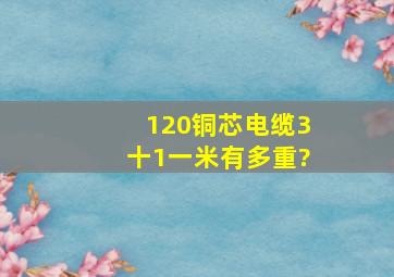 120铜芯电缆3十1一米有多重?