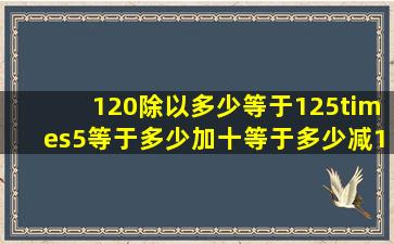 120除以多少等于125×5等于多少加十等于多少减100(