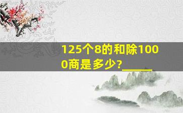 125个8的和除1000,商是多少?_____