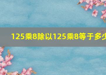 125乘8除以125乘8等于多少