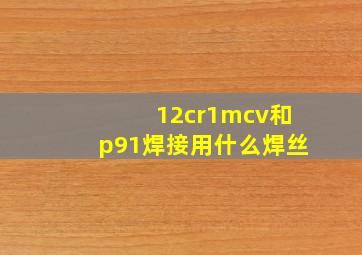 12cr1mcv和p91焊接用什么焊丝