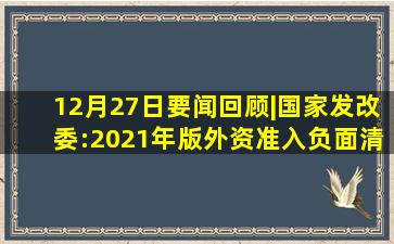 12月27日要闻回顾|国家发改委:2021年版外资准入负面清单取消乘...