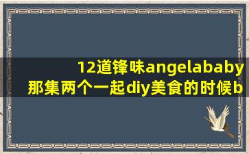 12道锋味angelababy那集两个一起diy美食的时候baby的长发、大胸、