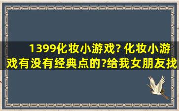 1399化妆小游戏? 化妆小游戏有没有经典点的?给我女朋友找的。