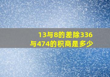 13与8的差除336与474的积,商是多少