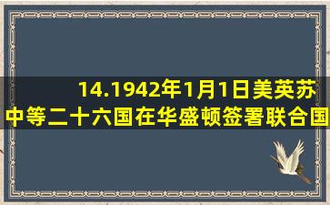 14.1942年1月1日,美、英、苏、中等二十六国在华盛顿签署《联合国家...