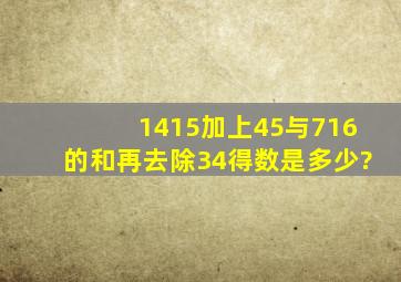 1415加上45与716的和,再去除34,得数是多少?