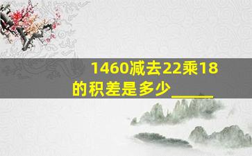 1460减去22乘18的积差是多少(_____