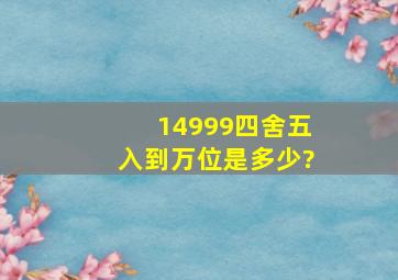 14999四舍五入到万位是多少?