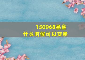 150968基金什么时候可以交易