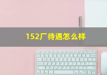 152厂待遇怎么样(