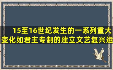 15至16世纪发生的一系列重大变化,如君主专制的建立、文艺复兴运动...