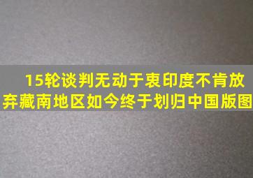 15轮谈判无动于衷,印度不肯放弃藏南地区,如今终于划归中国版图