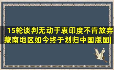 15轮谈判无动于衷,印度不肯放弃藏南地区,如今终于划归中国版图|黑 ...