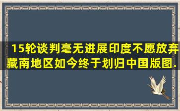 15轮谈判毫无进展,印度不愿放弃藏南地区,如今终于划归中国版图...