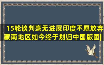 15轮谈判毫无进展,印度不愿放弃藏南地区,如今终于划归中国版图|地 ...