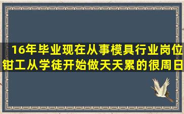 16年毕业,现在从事模具行业,岗位钳工从学徒开始做,天天累的很,周日也...