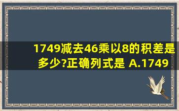 1749减去46乘以8的积,差是多少?正确列式是( )A.174946×8B.(174946...