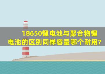 18650锂电池与聚合物锂电池的区别同样容量哪个耐用?