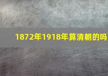 1872年1918年算清朝的吗