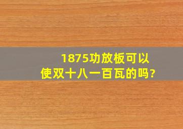 1875功放板可以使双十八一百瓦的吗?