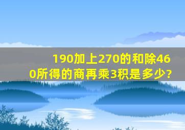 190加上270的和除460所得的商再乘3,积是多少?