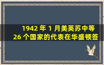 1942 年 1 月,美、英、苏、中等 26 个国家的代表在华盛顿签署《联合...