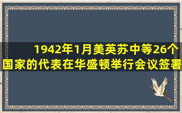 1942年1月,美、英、苏、中等26个国家的代表在华盛顿举行会议,签署...