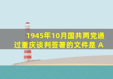 1945年10月,国共两党通过重庆谈判签署的文件是( A )