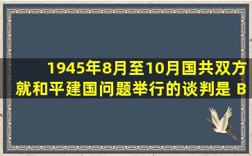 1945年8月至10月,国共双方就和平建国问题举行的谈判是( B )