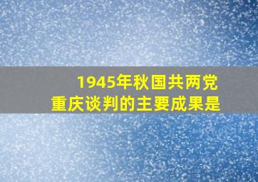 1945年秋,国共两党重庆谈判的主要成果是