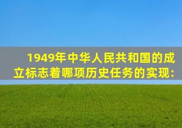 1949年中华人民共和国的成立,标志着哪项历史任务的实现: