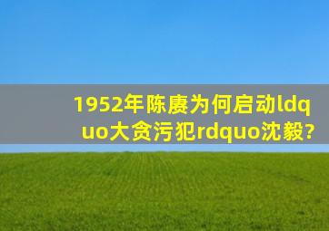 1952年,陈赓为何启动“大贪污犯”沈毅?